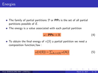 Energies
The family of partial partitions D or PPs is the set of all partial
partitions possible of E.
The energy is a value associated with each partial partition
ω : PPs → R (4)
To obtain the ﬁnal energy of π(S) a partial partition we need a
composition function/law :
ω(π(S)) = Ai ∈π(S) ω(Ai ) (5)
Kiran BANGALORE RAVI (CRISTaL) Energetic lattices and braids March 22, 2017 9 / 21
 