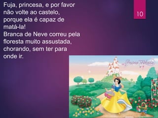 Fuja, princesa, e por favor
não volte ao castelo,
porque ela é capaz de
matá-la!
Branca de Neve correu pela
floresta muito assustada,
chorando, sem ter para
onde ir.
10
 