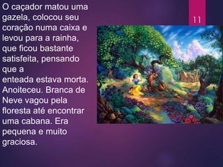 O caçador matou uma
gazela, colocou seu
coração numa caixa e
levou para a rainha,
que ficou bastante
satisfeita, pensando
que a
enteada estava morta.
Anoiteceu. Branca de
Neve vagou pela
floresta até encontrar
uma cabana. Era
pequena e muito
graciosa.
11
 