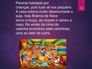 Parecia habitada por
crianças, pois tudo ali era pequeno.
A casa estava muito desarrumada e
suja, mas Branca de Neve
lavou a louça, as roupas e varreu a
casa. No andar de cima da
casinha encontrou sete caminhas,
uma ao lado da outra.
12
 