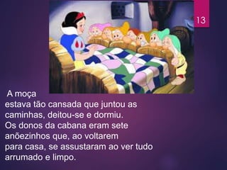 A moça
estava tão cansada que juntou as
caminhas, deitou-se e dormiu.
Os donos da cabana eram sete
anõezinhos que, ao voltarem
para casa, se assustaram ao ver tudo
arrumado e limpo.
13
 