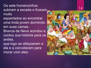 Os sete homenzinhos
subiram a escada e ficaram
muito
espantados ao encontrar
uma linda jovem dormindo
em suas camas.
Branca de Neve acordou e
contou sua história para os
anões,
que logo se afeiçoaram a
ela e a convidaram para
morar com eles.
14
 
