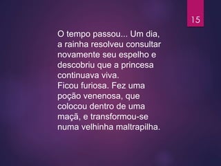 O tempo passou... Um dia,
a rainha resolveu consultar
novamente seu espelho e
descobriu que a princesa
continuava viva.
Ficou furiosa. Fez uma
poção venenosa, que
colocou dentro de uma
maçã, e transformou-se
numa velhinha maltrapilha.
15
 