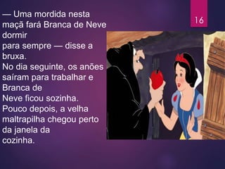 — Uma mordida nesta
maçã fará Branca de Neve
dormir
para sempre — disse a
bruxa.
No dia seguinte, os anões
saíram para trabalhar e
Branca de
Neve ficou sozinha.
Pouco depois, a velha
maltrapilha chegou perto
da janela da
cozinha.
16
 
