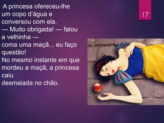 A princesa ofereceu-lhe
um copo d’água e
conversou com ela.
— Muito obrigada! — falou
a velhinha —
coma uma maçã... eu faço
questão!
No mesmo instante em que
mordeu a maçã, a princesa
caiu
desmaiada no chão.
17
 