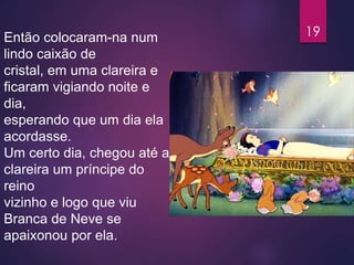 Então colocaram-na num
lindo caixão de
cristal, em uma clareira e
ficaram vigiando noite e
dia,
esperando que um dia ela
acordasse.
Um certo dia, chegou até a
clareira um príncipe do
reino
vizinho e logo que viu
Branca de Neve se
apaixonou por ela.
19
 