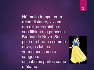 Há muito tempo, num
reino distante, viviam
um rei, uma rainha e
sua filhinha, a princesa
Branca de Neve. Sua
pele era branca como a
neve, os lábios
vermelhos como o
sangue e
os cabelos pretos como
o ébano.
2
 
