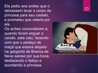 Ele pediu aos anões que o
deixassem levar o corpo da
princesa para seu castelo,
e prometeu que velaria por
ela.
Os anões concordaram e,
quando foram erguer o
caixão, este caiu, fazendo
com que o pedaço de
maçã que estava alojado
na garganta de Branca de
Neve saísse por sua boca,
desfazendo o feitiço e
acordando a princesa.
20
 