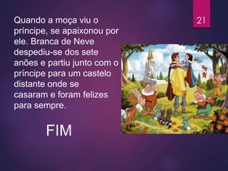 Quando a moça viu o
príncipe, se apaixonou por
ele. Branca de Neve
despediu-se dos sete
anões e partiu junto com o
príncipe para um castelo
distante onde se
casaram e foram felizes
para sempre.
FIM
21
 