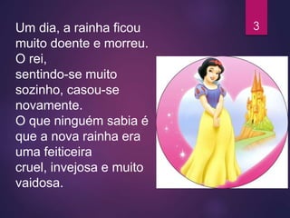 Um dia, a rainha ficou
muito doente e morreu.
O rei,
sentindo-se muito
sozinho, casou-se
novamente.
O que ninguém sabia é
que a nova rainha era
uma feiticeira
cruel, invejosa e muito
vaidosa.
3
 