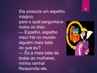 Ela possuía um espelho
mágico,
para o qual perguntava
todos os dias:
— Espelho, espelho
meu! Há no mundo
alguém mais bela
do que eu?
— És a mais bela de
todas as mulheres,
minha rainha!
Respondia ele.
4
 