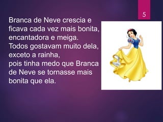 Branca de Neve crescia e
ficava cada vez mais bonita,
encantadora e meiga.
Todos gostavam muito dela,
exceto a rainha,
pois tinha medo que Branca
de Neve se tornasse mais
bonita que ela.
5
 