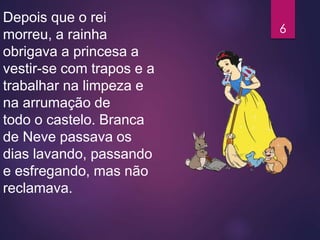 Depois que o rei
morreu, a rainha
obrigava a princesa a
vestir-se com trapos e a
trabalhar na limpeza e
na arrumação de
todo o castelo. Branca
de Neve passava os
dias lavando, passando
e esfregando, mas não
reclamava.
6
 