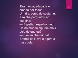 Era meiga, educada e
amada por todos.
Um dia, como de costume,
a rainha perguntou ao
espelho:
— Espelho, espelho meu!
Há no mundo alguém mais
bela do que eu?
— Sim, minha rainha!
Branca de Neve é agora a
mais bela!
7
 