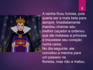 A rainha ficou furiosa, pois
queria ser a mais bela para
sempre. Imediatamente
mandou chamar seu
melhor caçador e ordenou
que ele matasse a princesa
e trouxesse seu coração
numa caixa.
No dia seguinte, ele
convidou a menina para
um passeio na
floresta, mas não a matou.
8
 