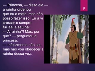 — Princesa, — disse ele —
a rainha ordenou
que eu a mate, mas não
posso fazer isso. Eu a vi
crescer e sempre
fui leal a seu pai.
— A rainha?! Mas, por
quê? — perguntou a
princesa.
— Infelizmente não sei,
mas não vou obedecer a
rainha dessa vez.
9
 