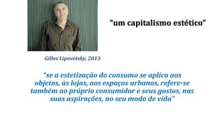 Gilles Lipovetsky, 2013
“se a estetização do consumo se aplica aos
objetos, às lojas, aos espaços urbanos, refere-se
também ao próprio consumidor e seus gostos, nas
suas aspirações, no seu modo de vida”
“um capitalismo estético”
 