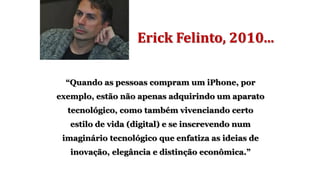 Erick Felinto, 2010...
“Quando as pessoas compram um iPhone, por
exemplo, estão não apenas adquirindo um aparato
tecnológico, como também vivenciando certo
estilo de vida (digital) e se inscrevendo num
imaginário tecnológico que enfatiza as ideias de
inovação, elegância e distinção econômica.”
 