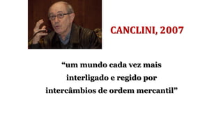 CANCLINI, 2007
“um mundo cada vez mais
interligado e regido por
intercâmbios de ordem mercantil”
 