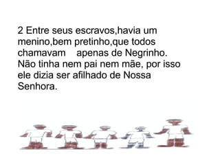2 Entre seus escravos,havia um menino,bem pretinho,que todos chamavam  apenas de Negrinho. Não tinha nem pai nem mãe, por isso ele dizia ser afilhado de Nossa Senhora. 