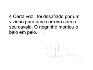 4 Certa vez , foi desafiado por um vizinho para uma carreira com o seu cavalo. O negrinho montou o baio em pelo. 