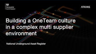 Building a OneTeam culture
in a complex multi supplier
environment
National Underground Asset Register
 