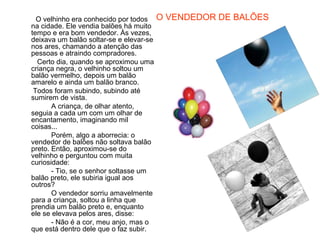 O velhinho era conhecido por todos     O VENDEDOR DE BALÕES
na cidade. Ele vendia balões há muito
tempo e era bom vendedor. Às vezes,
deixava um balão soltar-se e elevar-se
nos ares, chamando a atenção das
pessoas e atraindo compradores.
  Certo dia, quando se aproximou uma
criança negra, o velhinho soltou um
balão vermelho, depois um balão
amarelo e ainda um balão branco.
 Todos foram subindo, subindo até
sumirem de vista.
       A criança, de olhar atento,
seguia a cada um com um olhar de
encantamento, imaginando mil
coisas...
       Porém, algo a aborrecia: o
vendedor de balões não soltava balão
preto. Então, aproximou-se do
velhinho e perguntou com muita
curiosidade:
       - Tio, se o senhor soltasse um
balão preto, ele subiria igual aos
outros?
       O vendedor sorriu amavelmente
para a criança, soltou a linha que
prendia um balão preto e, enquanto
ele se elevava pelos ares, disse:
       - Não é a cor, meu anjo, mas o
que está dentro dele que o faz subir.
 