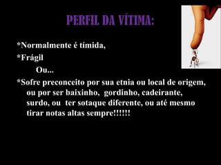 PERFIL DA VÍTIMA:*Normalmente é tímida,*Frágil         Ou...*Sofre preconceito por sua etnia ou local de origem, ou por ser baixinho,  gordinho, cadeirante, surdo, ou  ter sotaque diferente, ou até mesmo tirar notas altas sempre!!!!!!
