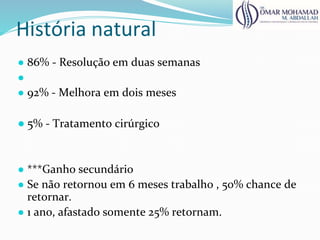 História natural
● 86% - Resolução em duas semanas
●
● 92% - Melhora em dois meses
● 5% - Tratamento cirúrgico
● ***Ganho secundário
● Se não retornou em 6 meses trabalho , 50% chance de
retornar.
● 1 ano, afastado somente 25% retornam.
 