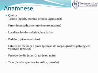Anamnese
● Queixa
- Tempo (aguda, crônica, crônica-agudizada)
- Fator desencadeante (movimento, trauma)
- Localização (dor referida, irradiada)
- Padrão (típico ou atípico)
- Fatores de melhora e piora (posição do corpo, quadros patológicos
viscerais, repouso)
- Período do dia (manhã, tarde ou noite)
- Tipo (facada, queimação, cólica, pressão)
 