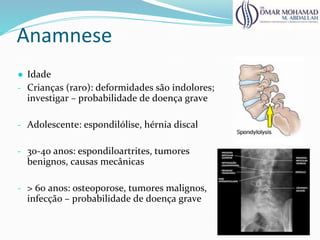 Anamnese
● Idade
- Crianças (raro): deformidades são indolores;
investigar – probabilidade de doença grave
- Adolescente: espondilólise, hérnia discal
- 30-40 anos: espondiloartrites, tumores
benignos, causas mecânicas
- > 60 anos: osteoporose, tumores malignos,
infecção – probabilidade de doença grave
 