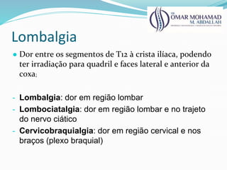 Lombalgia
● Dor entre os segmentos de T12 à crista ilíaca, podendo
ter irradiação para quadril e faces lateral e anterior da
coxa;
- Lombalgia: dor em região lombar
- Lombociatalgia: dor em região lombar e no trajeto
do nervo ciático
- Cervicobraquialgia: dor em região cervical e nos
braços (plexo braquial)
 