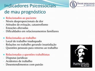 Indicadores Psicossociais
de mau prognóstico
● Relacionados ao paciente
- Níveis desproporcionais de dor
- Atitudes de evitação, catastrofismo
- Emoções alteradas
- Dificuldades em relacionamentos familiares
● Relacionadas ao trabalho
- Local de trabalho inadequado
- Relações no trabalho gerando insatisfação
- Questões pessoais para retorno ao trabalho
● Relacionadas a questões trabalhistas
- Disputas jurídicas
- Acidentes de trabalho
- Desentendimentos com patrão
 