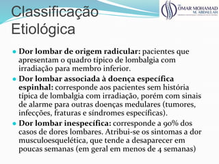 Classificação
Etiológica
● Dor lombar de origem radicular: pacientes que
apresentam o quadro típico de lombalgia com
irradiação para membro inferior.
● Dor lombar associada à doença específica
espinhal: corresponde aos pacientes sem história
típica de lombalgia com irradiação, porém com sinais
de alarme para outras doenças medulares (tumores,
infecções, fraturas e síndromes específicas).
● Dor lombar inespecífica: corresponde a 90% dos
casos de dores lombares. Atribui-se os sintomas a dor
musculoesquelética, que tende a desaparecer em
poucas semanas (em geral em menos de 4 semanas)
 