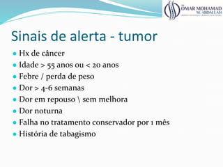 Sinais de alerta - tumor
● Hx de câncer
● Idade > 55 anos ou < 20 anos
● Febre / perda de peso
● Dor > 4-6 semanas
● Dor em repouso  sem melhora
● Dor noturna
● Falha no tratamento conservador por 1 mês
● História de tabagismo
 