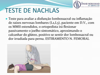 TESTE DE NACHLAS
● Teste para avaliar a disfunção lombossacral ou inflamação
de raízes nervosas lombares (L2,L3), paciente em D.V., com
os MMII estendidos, o ortopedista irá flexionar
passivamente o joelho sintomático, aproximando o
calcanhar do glúteo, positivo se sentir dor lombossacral ou
dor irradiada para perna. ESTIRAMENTO N. FEMORAL
 