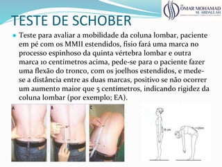TESTE DE SCHOBER
● Teste para avaliar a mobilidade da coluna lombar, paciente
em pé com os MMII estendidos, fisio fará uma marca no
processo espinhoso da quinta vértebra lombar e outra
marca 10 centímetros acima, pede-se para o paciente fazer
uma flexão do tronco, com os joelhos estendidos, e mede-
se a distância entre as duas marcas, positivo se não ocorrer
um aumento maior que 5 centímetros, indicando rigidez da
coluna lombar (por exemplo; EA).
 