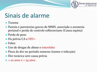 Sinais de alarme
● Trauma
● Paresia e parestesias graves de MMII, associada a anestesia
perianal e perda de controle esfincteriano (Causa equina)
● Perda de peso
● Hx prévia CA e HIV+
● Febre
● Uso de drogas de abuso e esteróides
● Piora da dor no período noturno (tumor e infecção)
● Dor torácica sem causa prévia
● < 20 anos e > 55 anos
 
