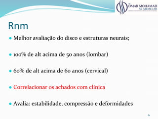 Rnm
● Melhor avaliação do disco e estruturas neurais;
● 100% de alt acima de 50 anos (lombar)
● 60% de alt acima de 60 anos (cervical)
● Correlacionar os achados com clínica
● Avalia: estabilidade, compressão e deformidades
61
 