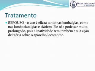 Tratamento
● REPOUSO - o uso é eficaz tanto nas lombalgias, como
nas lombociatalgias e ciáticas. Ele não pode ser muito
prolongado, pois a inatividade tem também a sua ação
deletéria sobre o aparelho locomotor.
 