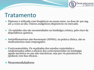 Tratamento
● Dipirona é utilizada com freqüência no nosso meio, na dose de 500 mg,
até 4 vezes ao dia. Outros analgésicos disponíveis no mercado.
● Os opióides não são recomendados na lombalgia crônica, pelo risco da
dependência química;
● Antiinflamatórios não-hormonais (AINHs), na prática clínica, são os
medicamentos mais empregados.
● Corticoesteróides. Os resultados dos estudos controlados e
randomizados sobre a eficácia dos corticoesteróides na lombalgia
aguda mecânica ou nas não-mecânicas, seja por via parenteral ou
epidural, tem boa eficácia .
● Neuromoduladores
 