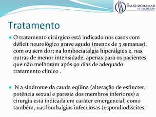 Tratamento
● O tratamento cirúrgico está indicado nos casos com
déficit neurológico grave agudo (menos de 3 semanas),
com ou sem dor; na lombociatalgia hiperálgica e, nas
outras de menor intensidade, apenas para os pacientes
que não melhoram após 90 dias de adequado
tratamento clínico .
● N a síndrome da cauda eqüina (alteração de esfíncter,
potência sexual e paresia dos membros inferiores) a
cirurgia está indicada em caráter emergencial, como
também, nas lombalgias infecciosas (espondiodiscites.
 