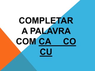COMPLETAR 
A PALAVRA 
COM CA CO 
CU 
 