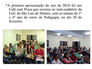 *A primeira apresentação do ano de 2014 foi um
Café com Prosa que ocorreu no mini-auditório da
UnU de São Luís de Montes, com as turmas do 1º
e 4º ano do curso de Pedagogia, no dia 20 de
fevereiro.
 