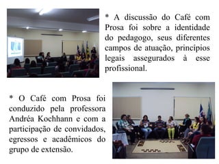 * A discussão do Café com
Prosa foi sobre a identidade
do pedagogo, seus diferentes
campos de atuação, princípios
legais assegurados à esse
profissional.
* O Café com Prosa foi
conduzido pela professora
Andréa Kochhann e com a
participação de convidados,
egressos e acadêmicos do
grupo de extensão.
 
