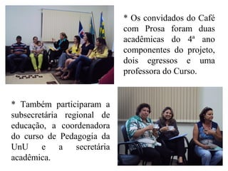 * Os convidados do Café
com Prosa foram duas
acadêmicas do 4ª ano
componentes do projeto,
dois egressos e uma
professora do Curso.
* Também participaram a
subsecretária regional de
educação, a coordenadora
do curso de Pedagogia da
UnU e a secretária
acadêmica.
 