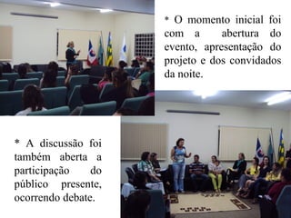 * O momento inicial foi
com a abertura do
evento, apresentação do
projeto e dos convidados
da noite.
* A discussão foi
também aberta a
participação do
público presente,
ocorrendo debate.
 