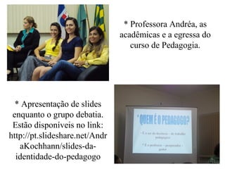 * Professora Andréa, as
acadêmicas e a egressa do
curso de Pedagogia.
* Apresentação de slides
enquanto o grupo debatia.
Estão disponíveis no link:
http://pt.slideshare.net/Andr
aKochhann/slides-da-
identidade-do-pedagogo
 
