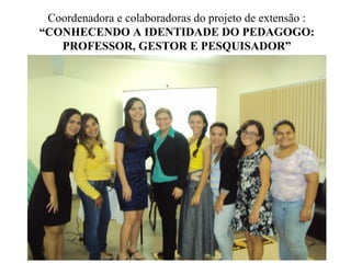 Coordenadora e colaboradoras do projeto de extensão :
“CONHECENDO A IDENTIDADE DO PEDAGOGO:
PROFESSOR, GESTOR E PESQUISADOR”
 