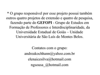 * O grupo responsável por esse projeto possui também
outros quatro projetos de extensão e quatro de pesquisa,
fazendo parte do GEFOPI - Grupo de Estudos em
Formação de Professores e Interdisciplinaridade, da
Universidade Estadual de Goiás – Unidade
Universitária de São Luís de Montes Belos.
Contatos com o grupo:
andreakochhann@yahoo.com.br
elenaicesilva@hotmail.com
ngsousa_@hotmail.com
 